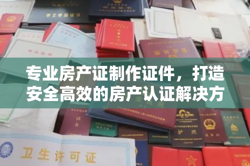 鄞州专业房产证制作证件，打造安全高效的房产认证解决方案
